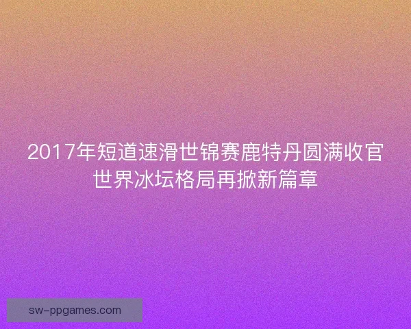 2017年短道速滑世锦赛鹿特丹圆满收官世界冰坛格局再掀新篇章