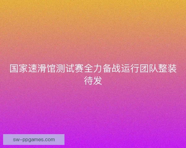 国家速滑馆测试赛全力备战运行团队整装待发