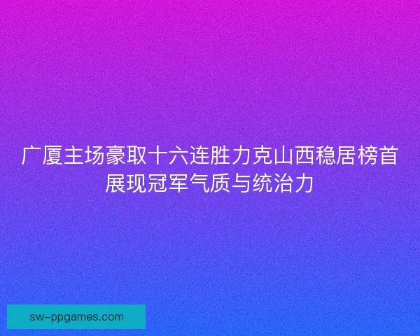 广厦主场豪取十六连胜力克山西稳居榜首展现冠军气质与统治力