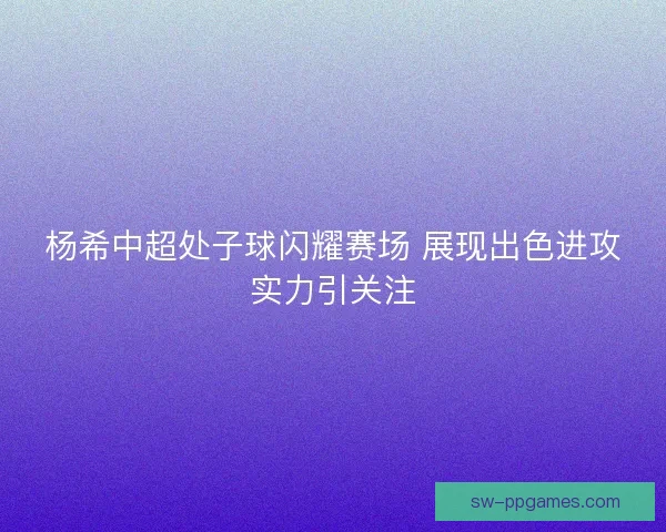 杨希中超处子球闪耀赛场 展现出色进攻实力引关注