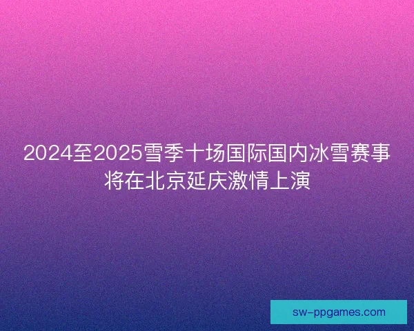 2024至2025雪季十场国际国内冰雪赛事将在北京延庆激情上演