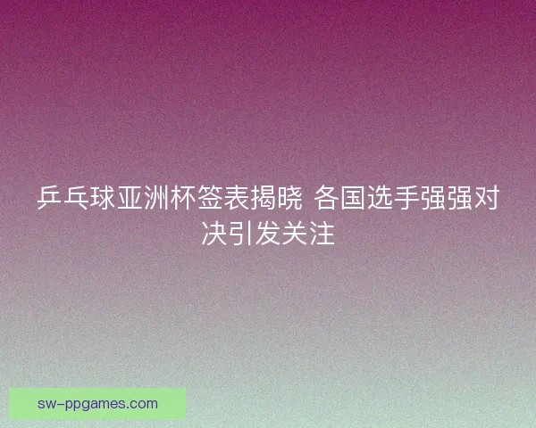 乒乓球亚洲杯签表揭晓 各国选手强强对决引发关注