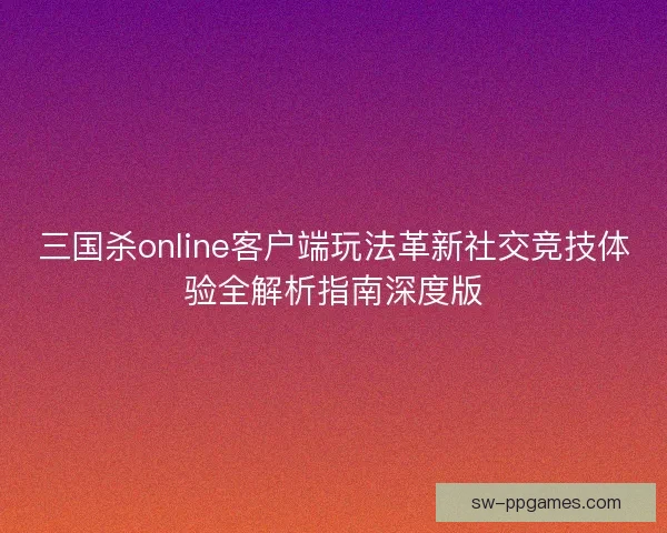 三国杀online客户端玩法革新社交竞技体验全解析指南深度版