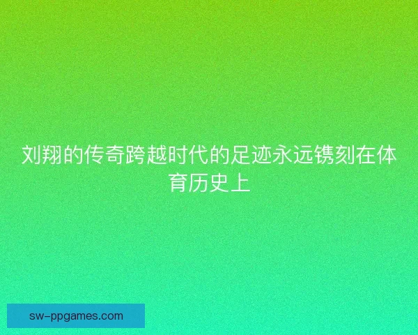 刘翔的传奇跨越时代的足迹永远镌刻在体育历史上