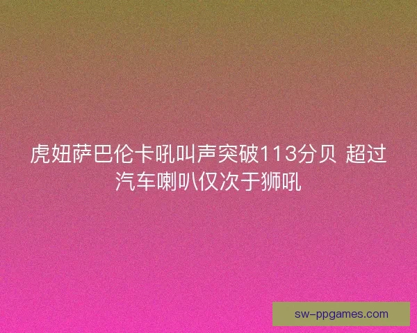 虎妞萨巴伦卡吼叫声突破113分贝 超过汽车喇叭仅次于狮吼