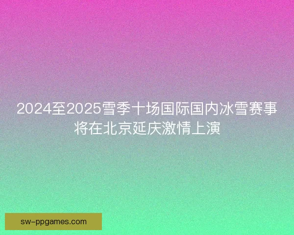 2024至2025雪季十场国际国内冰雪赛事将在北京延庆激情上演