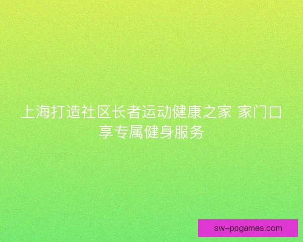 上海打造社区长者运动健康之家 家门口享专属健身服务