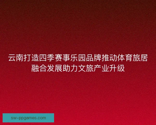 云南打造四季赛事乐园品牌推动体育旅居融合发展助力文旅产业升级
