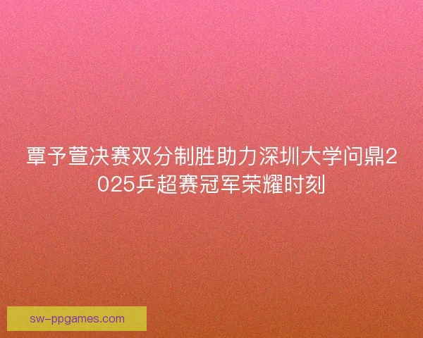 覃予萱决赛双分制胜助力深圳大学问鼎2025乒超赛冠军荣耀时刻