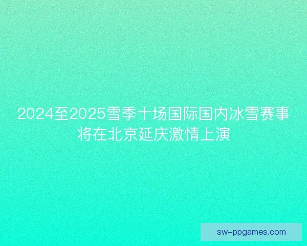 2024至2025雪季十场国际国内冰雪赛事将在北京延庆激情上演