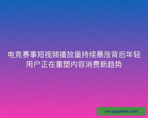 电竞赛事短视频播放量持续暴涨背后年轻用户正在重塑内容消费新趋势 电竞赛事短视频播放量持续暴涨背后年轻用户正在重塑内容消费新趋势