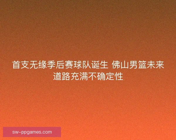 首支无缘季后赛球队诞生 佛山男篮未来道路充满不确定性 首支无缘季后赛球队诞生 佛山男篮未来道路充满不确定性