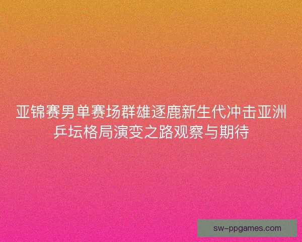 亚锦赛男单赛场群雄逐鹿新生代冲击亚洲乒坛格局演变之路观察与期待 亚锦赛男单赛场群雄逐鹿新生代冲击亚洲乒坛格局演变之路观察与期待