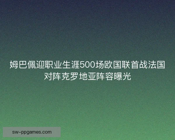 姆巴佩迎职业生涯500场欧国联首战法国对阵克罗地亚阵容曝光