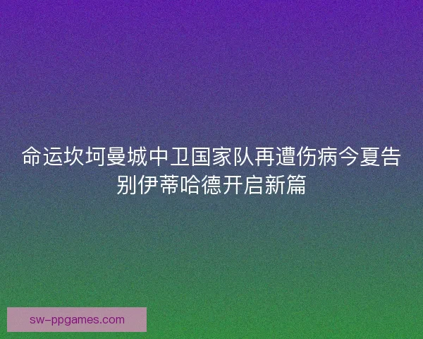 命运坎坷曼城中卫国家队再遭伤病今夏告别伊蒂哈德开启新篇