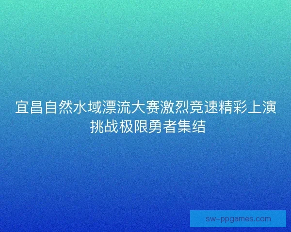 宜昌自然水域漂流大赛激烈竞速精彩上演 挑战极限勇者集结