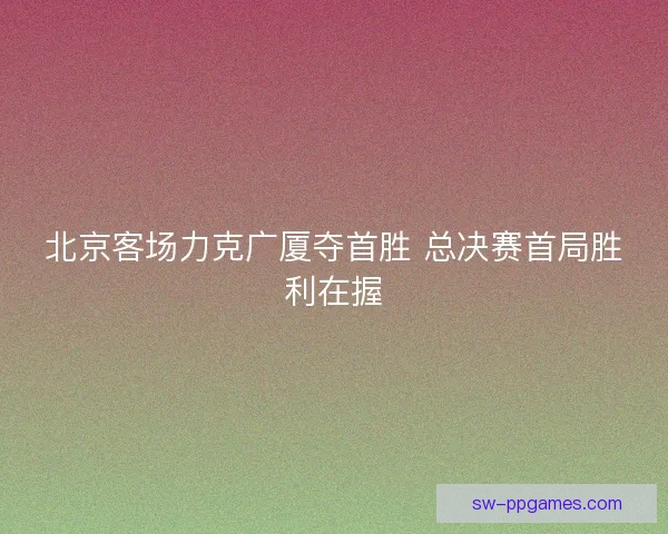 北京客场力克广厦夺首胜 总决赛首局胜利在握